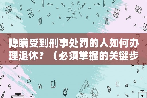 隱瞞受到刑事處罰的人如何辦理退休？（必須掌握的關鍵步驟）