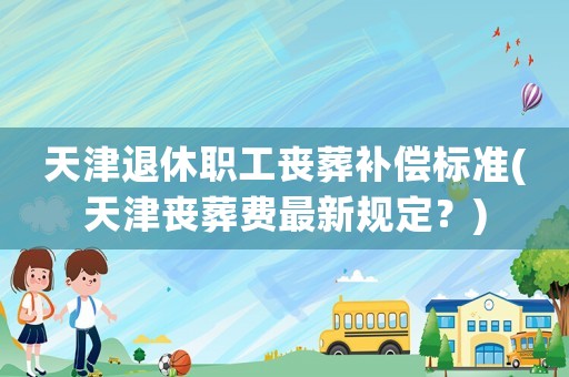 天津退休職工喪葬補償標準(天津喪葬費最新規定？)