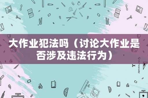 大作業犯法嗎（討論大作業是否涉及違法行為）