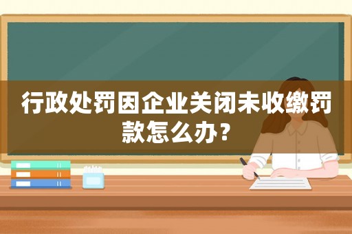 行政處罰因企業關閉未收繳罰款怎么辦？