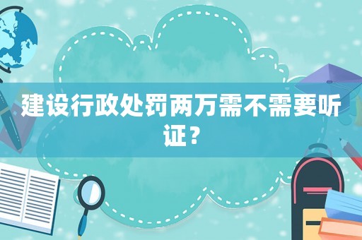 建設(shè)行政處罰兩萬(wàn)需不需要聽(tīng)證？