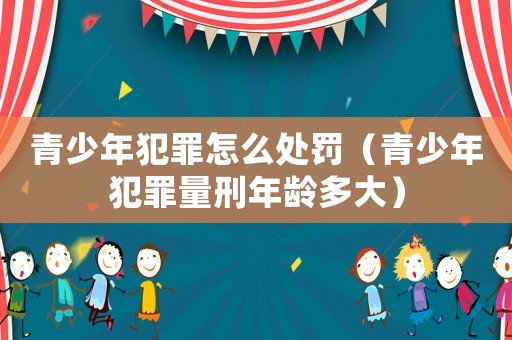 青少年犯罪怎么處罰（青少年犯罪量刑年齡多大）