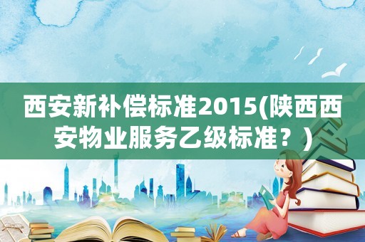 西安新補償標準2015(陜西西安物業服務乙級標準？)