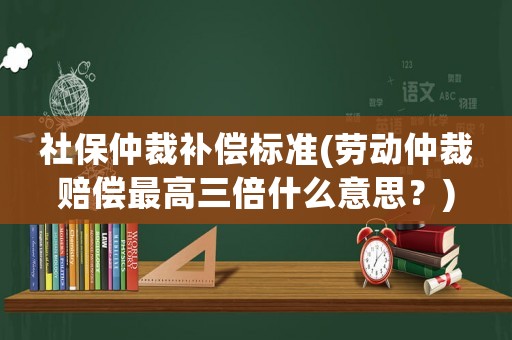 社保仲裁補償標準(勞動仲裁賠償最高三倍什么意思？)