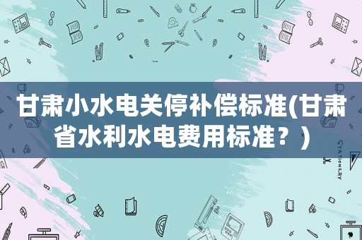 甘肅小水電關(guān)停補(bǔ)償標(biāo)準(zhǔn)(甘肅省水利水電費(fèi)用標(biāo)準(zhǔn)？)