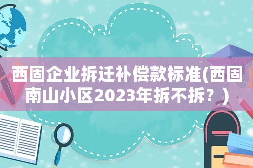 西固企業(yè)拆遷補償款標準(西固南山小區(qū)2023年拆不拆？)