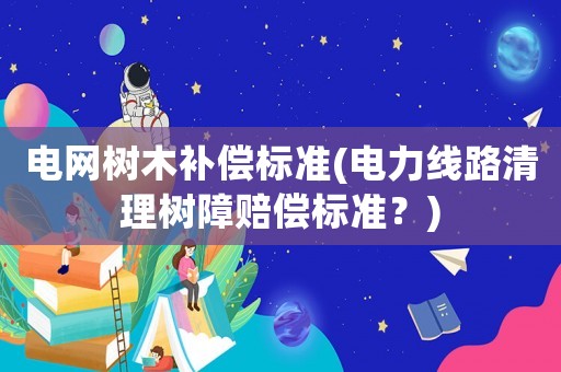 電網樹木補償標準(電力線路清理樹障賠償標準？)