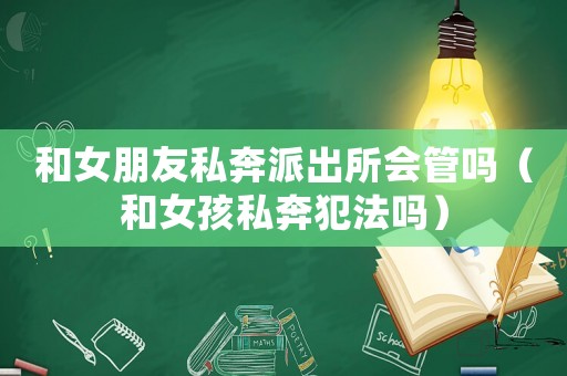 和女朋友私奔派出所會管嗎（和女孩私奔犯法嗎）