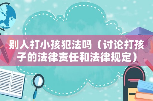 別人打小孩犯法嗎（討論打孩子的法律責任和法律規定）