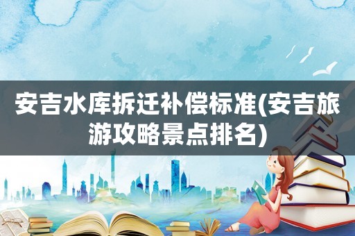 安吉水庫拆遷補償標準(安吉旅游攻略景點排名)