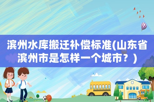 濱州水庫(kù)搬遷補(bǔ)償標(biāo)準(zhǔn)(山東省濱州市是怎樣一個(gè)城市？)