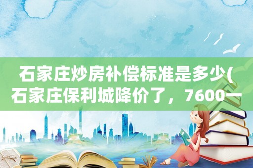 石家莊炒房補償標準是多少(石家莊保利城降價了，7600一平，請問大家現(xiàn)在值得入手嗎？)