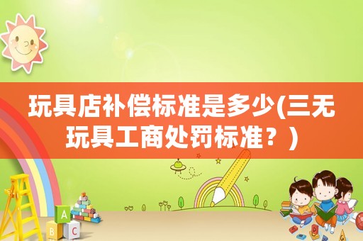 玩具店補償標準是多少(三無玩具工商處罰標準？)