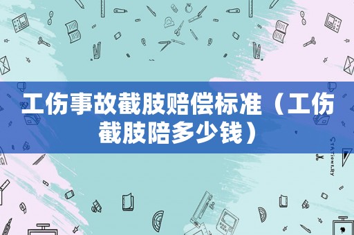 工傷事故截肢賠償標準（工傷截肢陪多少錢）