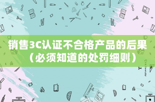 銷售3C認(rèn)證不合格產(chǎn)品的后果（必須知道的處罰細(xì)則）
