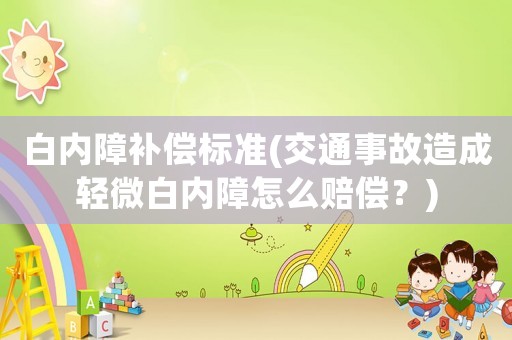 白內障補償標準(交通事故造成輕微白內障怎么賠償？)