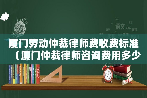 廈門勞動仲裁律師費收費標準（廈門仲裁律師咨詢費用多少）