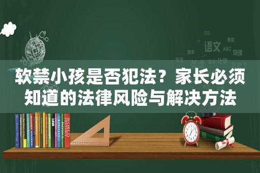軟禁小孩是否犯法？家長(zhǎng)必須知道的法律風(fēng)險(xiǎn)與解決方法
