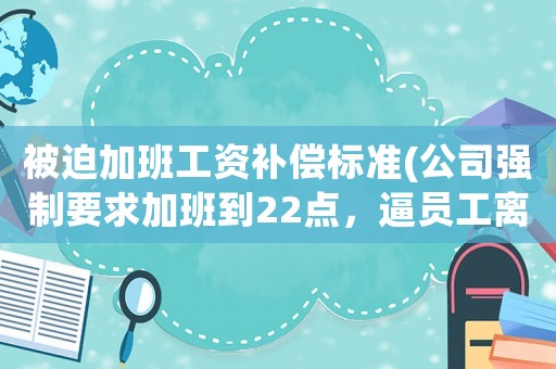 被迫加班工資補(bǔ)償標(biāo)準(zhǔn)(公司強(qiáng)制要求加班到22點(diǎn)，逼員工離職怎么辦)
