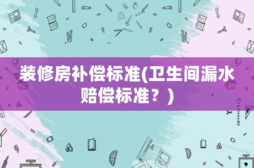 裝修房補償標準(衛生間漏水賠償標準？)