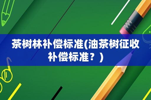 茶樹林補償標準(油茶樹征收補償標準？)