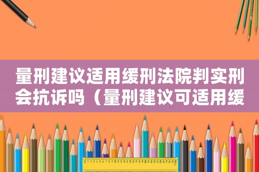 量刑建議適用緩刑法院判實刑會抗訴嗎（量刑建議可適用緩刑）