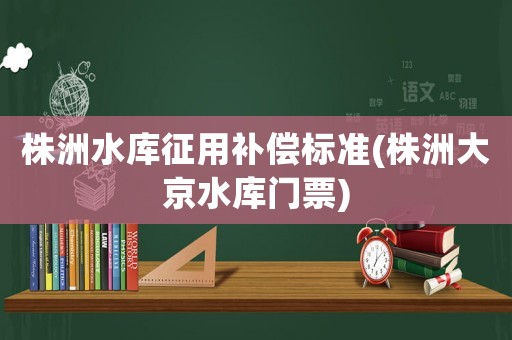 株洲水庫征用補償標準(株洲大京水庫門票)