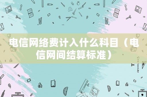 電信網絡費計入什么科目（電信網間結算標準）