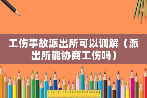 工傷事故派出所可以調(diào)解（派出所能協(xié)商工傷嗎）