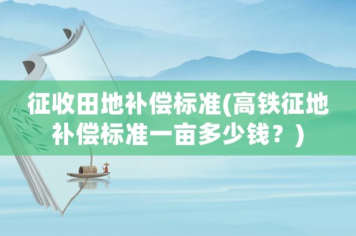 征收田地補償標準(高鐵征地補償標準一畝多少錢？)