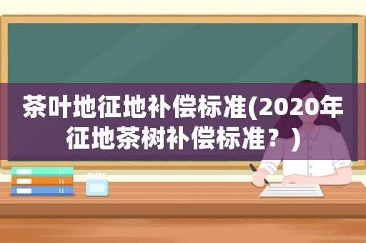 茶葉地征地補(bǔ)償標(biāo)準(zhǔn)(2020年征地茶樹補(bǔ)償標(biāo)準(zhǔn)？)
