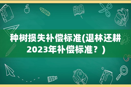 種樹損失補(bǔ)償標(biāo)準(zhǔn)(退林還耕2023年補(bǔ)償標(biāo)準(zhǔn)？)