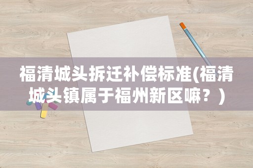福清城頭拆遷補償標準(福清城頭鎮屬于福州新區嘛？)