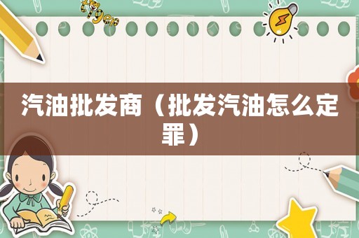 汽油批發(fā)商（批發(fā)汽油怎么定罪）