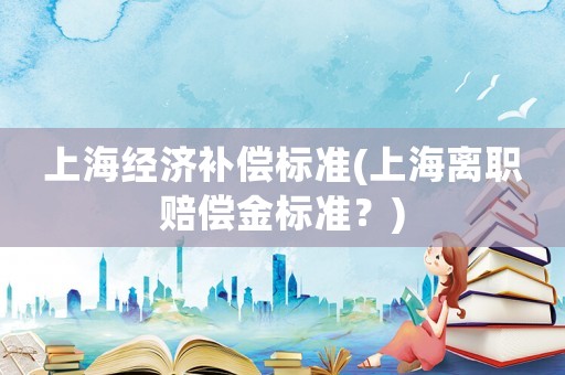 上海經(jīng)濟(jì)補(bǔ)償標(biāo)準(zhǔn)(上海離職賠償金標(biāo)準(zhǔn)？)