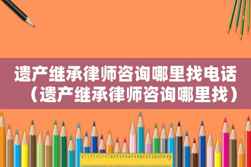 遺產(chǎn)繼承律師咨詢哪里找電話（遺產(chǎn)繼承律師咨詢哪里找）