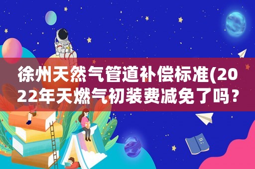 徐州天然氣管道補償標準(2022年天燃氣初裝費減免了嗎？)
