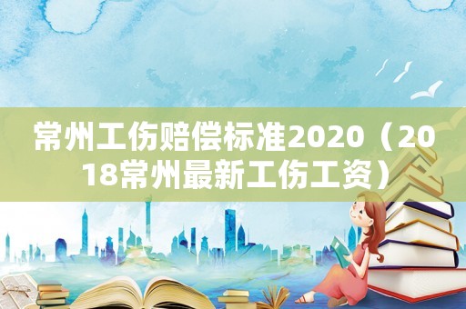 常州工傷賠償標準2020（2018常州最新工傷工資）