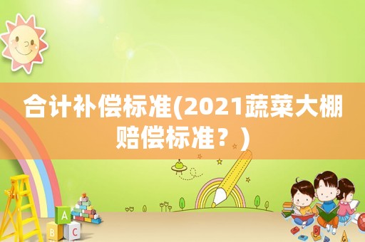 合計(jì)補(bǔ)償標(biāo)準(zhǔn)(2021蔬菜大棚賠償標(biāo)準(zhǔn)？)
