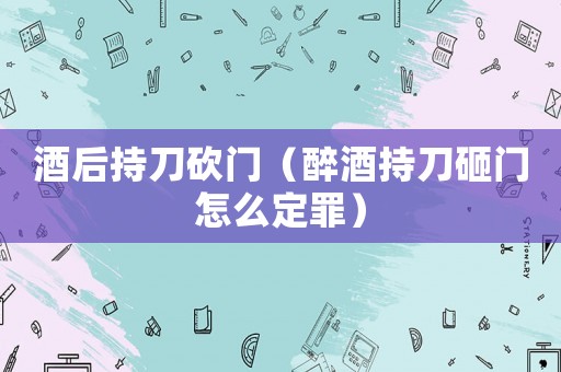 酒后持刀砍門（醉酒持刀砸門怎么定罪）