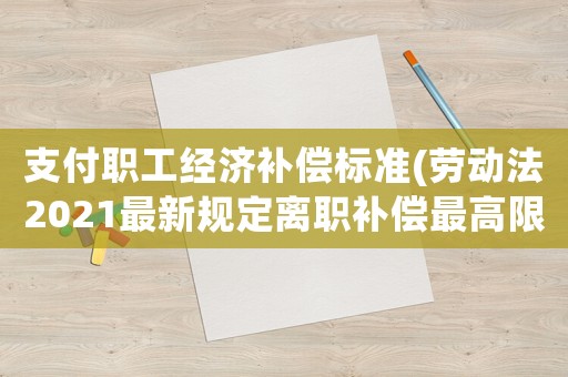 支付職工經(jīng)濟補償標準(勞動法2021最新規(guī)定離職補償最高限額？)