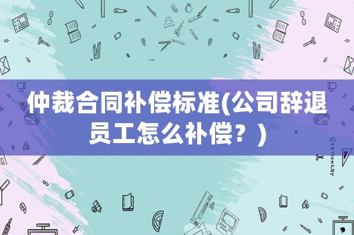 仲裁合同補償標準(公司辭退員工怎么補償？)