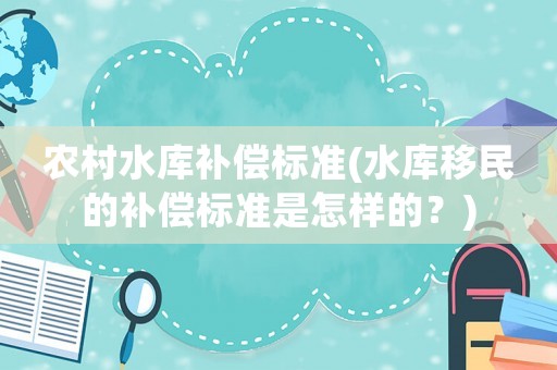 農(nóng)村水庫(kù)補(bǔ)償標(biāo)準(zhǔn)(水庫(kù)移民的補(bǔ)償標(biāo)準(zhǔn)是怎樣的？)