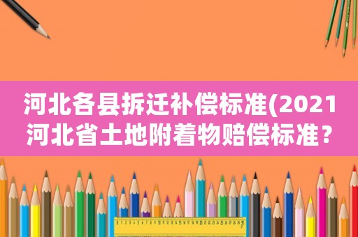 河北各縣拆遷補償標準(2021河北省土地附著物賠償標準？)