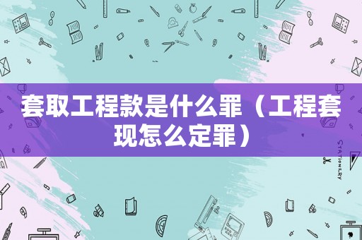 套取工程款是什么罪（工程套現怎么定罪）