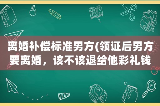 離婚補償標準男方(領證后男方要離婚，該不該退給他彩禮錢？)