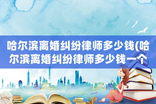 哈爾濱離婚糾紛律師多少錢(哈爾濱離婚糾紛律師多少錢一個月)