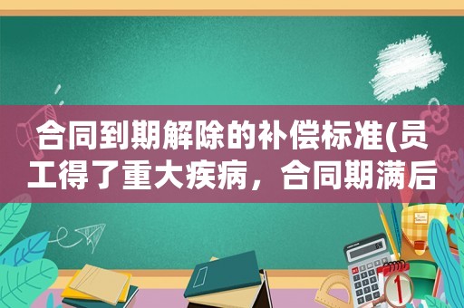 合同到期解除的補償標準(員工得了重大疾病，合同期滿后原單位要解除聘用，員工可以得到什么樣的經濟補償)