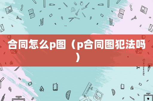 合同怎么p圖（p合同圖犯法嗎）