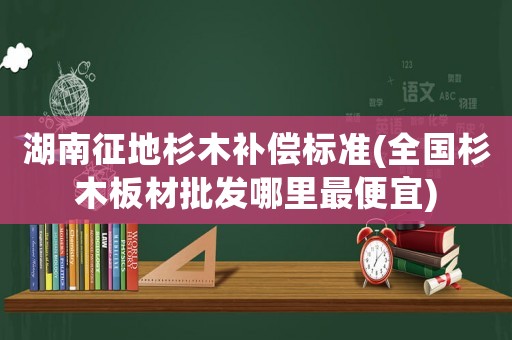 湖南征地杉木補償標準(全國杉木板材批發哪里最便宜)